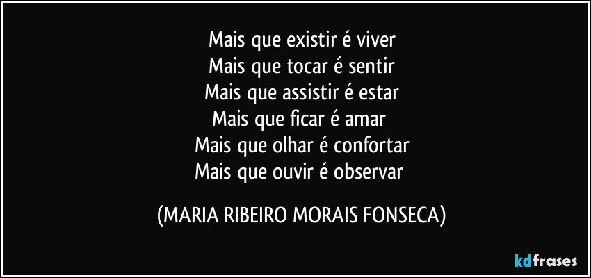 Mais que existir é viver
Mais que tocar é sentir
Mais que assistir é estar
Mais que ficar é amar 
Mais que olhar é confortar
Mais que ouvir é observar (MARIA RIBEIRO MORAIS FONSECA)