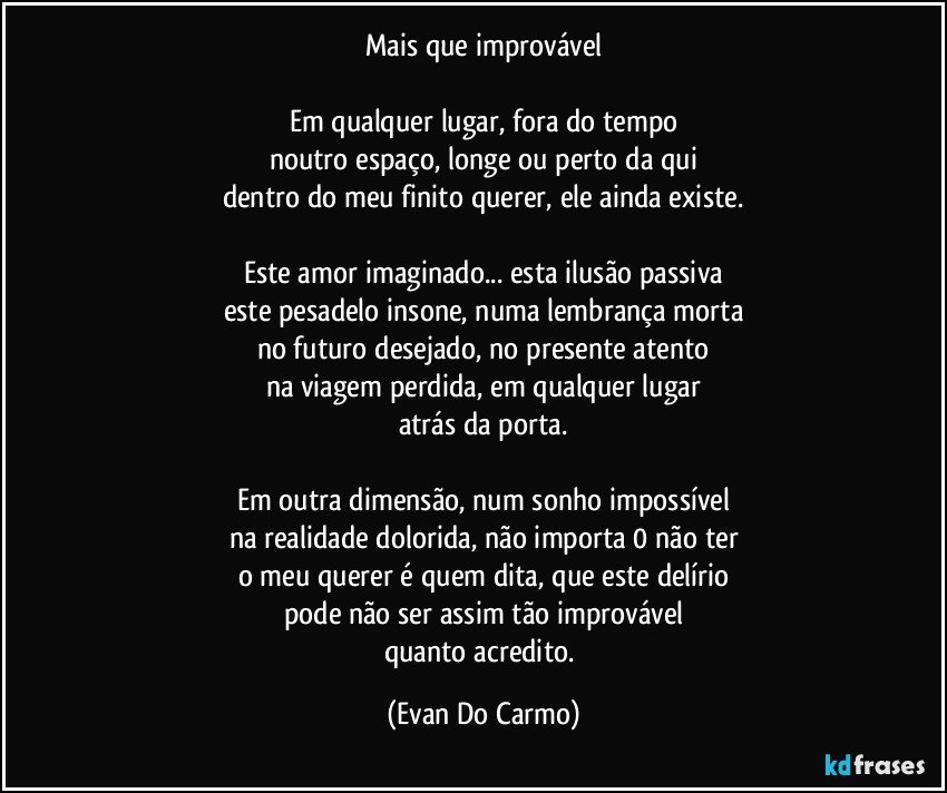 Mais que improvável

Em qualquer lugar, fora do tempo
noutro espaço, longe ou perto da qui
dentro do meu finito querer, ele ainda existe.

Este amor imaginado... esta ilusão passiva
este pesadelo insone, numa lembrança morta
no futuro desejado, no presente atento
na viagem perdida, em qualquer lugar
atrás da porta.

Em outra dimensão, num sonho impossível
na realidade dolorida, não importa 0 não ter
o meu querer é quem dita, que este delírio
pode não ser assim tão improvável
quanto acredito. (Evan Do Carmo)