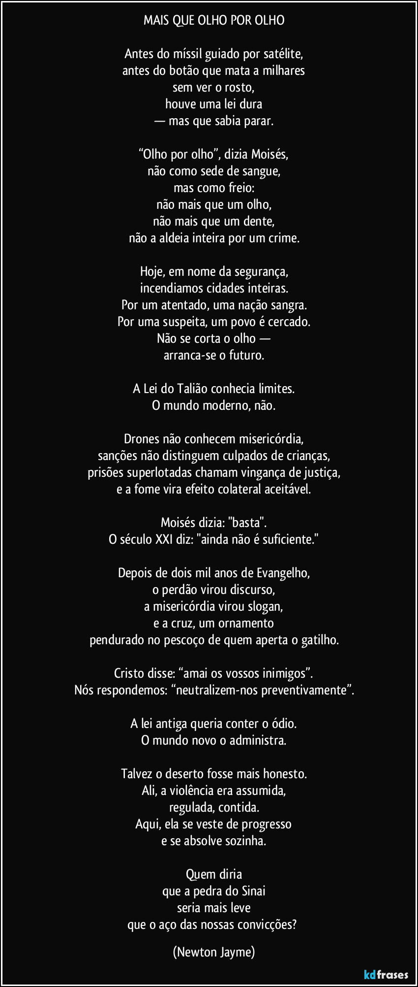 MAIS QUE OLHO POR OLHO

Antes do míssil guiado por satélite,
antes do botão que mata a milhares
sem ver o rosto,
houve uma lei dura
— mas que sabia parar.

“Olho por olho”, dizia Moisés,
não como sede de sangue,
mas como freio:
não mais que um olho,
não mais que um dente,
não a aldeia inteira por um crime.

Hoje, em nome da segurança,
incendiamos cidades inteiras.
Por um atentado, uma nação sangra.
Por uma suspeita, um povo é cercado.
Não se corta o olho —
arranca-se o futuro.

A Lei do Talião conhecia limites.
O mundo moderno, não.

Drones não conhecem misericórdia,
sanções não distinguem culpados de crianças,
prisões superlotadas chamam vingança de justiça,
e a fome vira efeito colateral aceitável.

Moisés dizia: "basta".
O século XXI diz: "ainda não é suficiente."

Depois de dois mil anos de Evangelho,
o perdão virou discurso,
a misericórdia virou slogan,
e a cruz, um ornamento
pendurado no pescoço de quem aperta o gatilho.

Cristo disse: “amai os vossos inimigos”.
Nós respondemos: “neutralizem-nos preventivamente”.

A lei antiga queria conter o ódio.
O mundo novo o administra.

Talvez o deserto fosse mais honesto.
Ali, a violência era assumida,
regulada, contida.
Aqui, ela se veste de progresso
e se absolve sozinha.

Quem diria
que a pedra do Sinai
seria mais leve
que o aço das nossas convicções? (Newton Jayme)