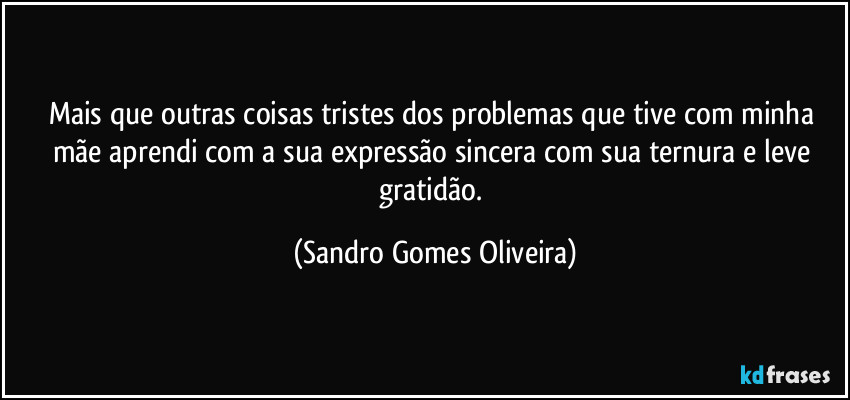 Mais que outras coisas tristes dos problemas que tive com minha mãe aprendi com a sua expressão sincera com sua ternura e leve gratidão. (Sandro Gomes Oliveira)