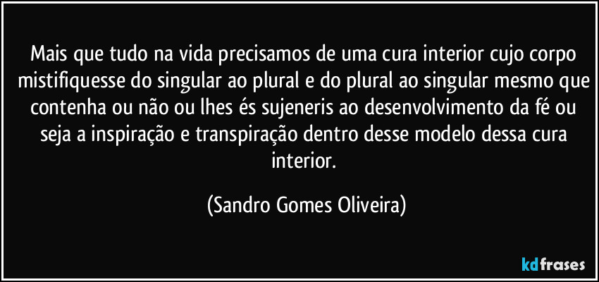 Mais que tudo na vida precisamos de uma cura interior cujo corpo mistifiquesse do singular ao plural e do plural ao singular mesmo que contenha ou não ou lhes és sujeneris ao desenvolvimento da fé ou seja a inspiração e transpiração dentro desse modelo dessa cura interior. (Sandro Gomes Oliveira)