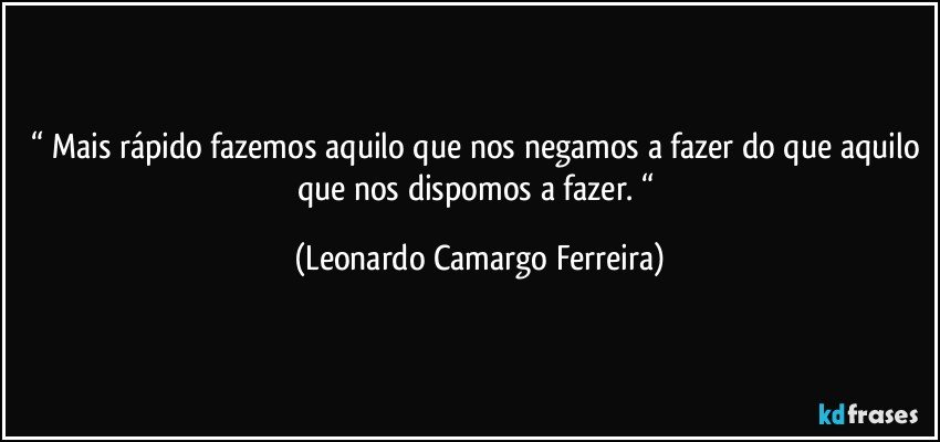 “ Mais rápido fazemos aquilo que nos negamos a fazer do que aquilo que nos dispomos a fazer. “ (Leonardo Camargo Ferreira)