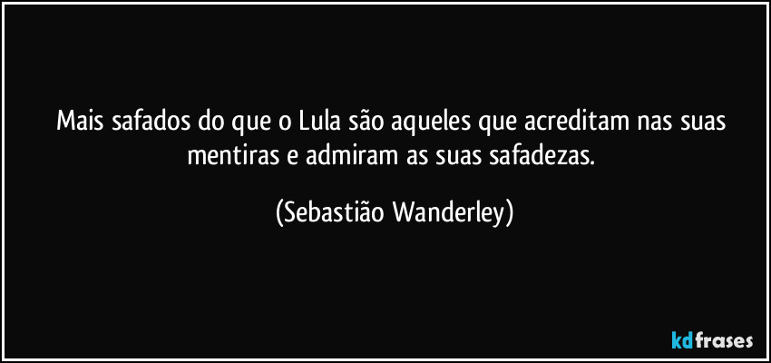 Mais safados do que o Lula são aqueles que acreditam nas suas mentiras e admiram as suas safadezas. (Sebastião Wanderley)