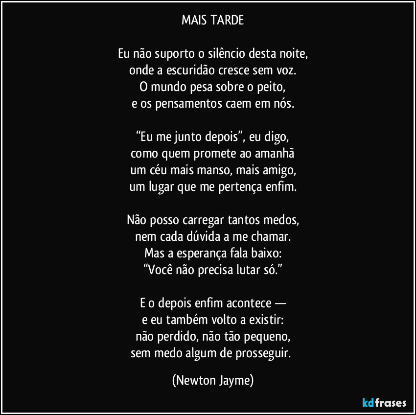 MAIS TARDE

Eu não suporto o silêncio desta noite,
onde a escuridão cresce sem voz.
O mundo pesa sobre o peito,
e os pensamentos caem em nós.

“Eu me junto depois”, eu digo,
como quem promete ao amanhã
um céu mais manso, mais amigo,
um lugar que me pertença enfim.

Não posso carregar tantos medos,
nem cada dúvida a me chamar.
Mas a esperança fala baixo:
“Você não precisa lutar só.”

E o depois enfim acontece —
e eu também volto a existir:
não perdido, não tão pequeno,
sem medo algum de prosseguir. (Newton Jayme)