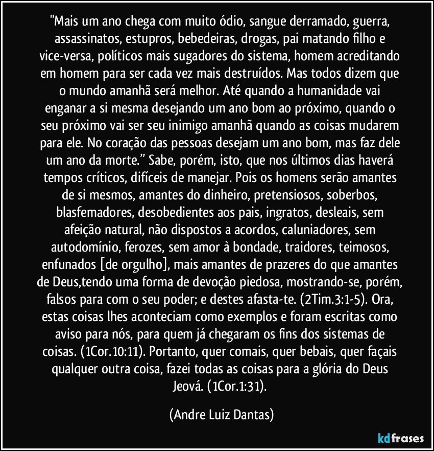 "Mais um ano chega com muito ódio, sangue derramado, guerra, assassinatos, estupros, bebedeiras, drogas, pai matando filho e vice-versa, políticos mais sugadores do sistema, homem acreditando em homem para ser cada vez mais destruídos. Mas todos dizem que o mundo amanhã será melhor. Até quando a humanidade vai enganar a si mesma desejando um ano bom ao próximo, quando o seu próximo vai ser seu inimigo amanhã quando as coisas mudarem para ele. No coração das pessoas desejam um ano bom, mas faz dele um ano da morte.’’ Sabe, porém, isto, que nos últimos dias haverá tempos críticos, difíceis de manejar. Pois os homens serão amantes de si mesmos, amantes do dinheiro, pretensiosos, soberbos, blasfemadores, desobedientes aos pais, ingratos, desleais, sem afeição natural, não dispostos a acordos, caluniadores, sem autodomínio, ferozes, sem amor à bondade, traidores, teimosos, enfunados [de orgulho], mais amantes de prazeres do que amantes de Deus,tendo uma forma de devoção piedosa, mostrando-se, porém, falsos para com o seu poder; e destes afasta-te. (2Tim.3:1-5). Ora, estas coisas lhes aconteciam como exemplos e foram escritas como aviso para nós, para quem já chegaram os fins dos sistemas de coisas. (1Cor.10:11). Portanto, quer comais, quer bebais, quer façais qualquer outra coisa, fazei todas as coisas para a glória do Deus Jeová. (1Cor.1:31). (Andre Luiz Dantas)