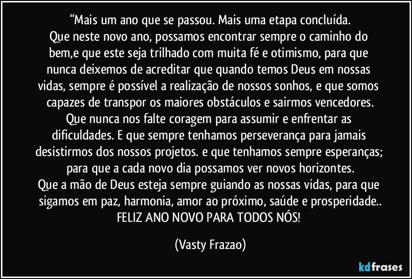 “Mais um ano que se passou. Mais uma etapa concluída.
Que neste novo ano, possamos encontrar sempre o caminho do bem,e que este seja trilhado com muita fé e otimismo, para que nunca deixemos de acreditar que quando temos Deus em nossas vidas, sempre é possível a realização de nossos sonhos, e que somos capazes de transpor os maiores obstáculos e sairmos vencedores.
Que nunca nos falte coragem para assumir e enfrentar as dificuldades. E que sempre tenhamos perseverança para jamais desistirmos dos nossos projetos. e que tenhamos sempre esperanças; para que a cada novo dia possamos ver novos horizontes.
Que a mão de Deus esteja sempre guiando as nossas vidas, para que sigamos em paz, harmonia, amor ao próximo, saúde e prosperidade..
FELIZ ANO NOVO PARA TODOS NÓS! (Vasty Frazao)