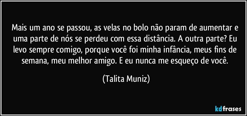 Mais um ano se passou, as velas no bolo não param de aumentar e uma parte de nós se perdeu com essa distância. A outra parte? Eu levo sempre comigo, porque você foi minha infância, meus fins de semana, meu melhor amigo. E eu nunca me esqueço de você. (Talita Muniz)