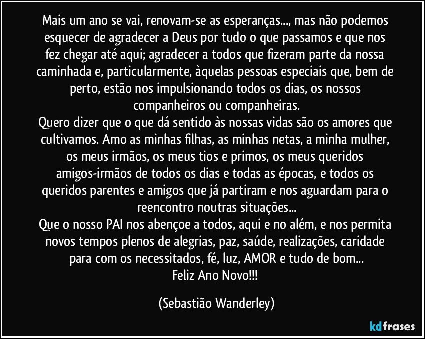Mais um ano se vai, renovam-se as esperanças..., mas não podemos esquecer de agradecer a Deus por tudo o que passamos e que nos fez chegar até aqui; agradecer a todos que fizeram parte da nossa caminhada e, particularmente, àquelas pessoas especiais que, bem de perto, estão nos impulsionando todos os dias, os nossos companheiros ou companheiras.
Quero dizer que o que dá sentido às nossas vidas são os amores que cultivamos. Amo as minhas filhas, as minhas netas, a minha mulher, os meus irmãos, os meus tios e primos, os meus queridos amigos-irmãos de todos os dias e todas as épocas, e todos os queridos parentes e amigos que já partiram e nos aguardam para o reencontro noutras situações...
Que o nosso PAI nos abençoe a todos, aqui e no além, e nos permita novos tempos plenos de alegrias, paz, saúde, realizações, caridade para com os necessitados, fé, luz, AMOR e tudo de bom...
Feliz Ano Novo!!! (Sebastião Wanderley)