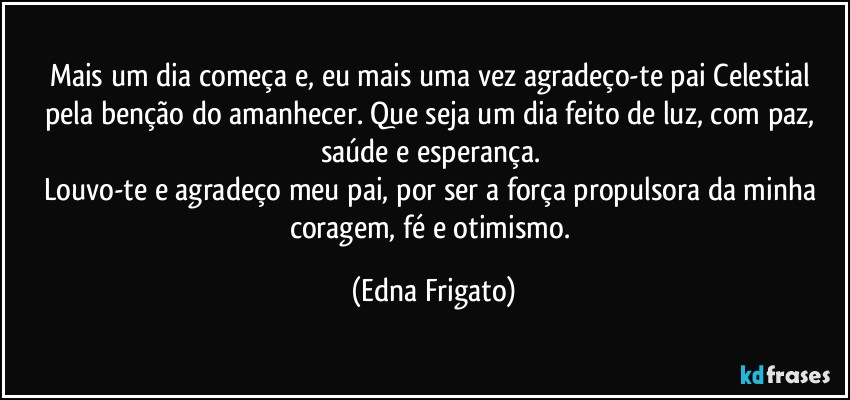 Mais um dia começa e, eu mais uma vez agradeço-te pai Celestial pela benção do amanhecer. Que seja um dia feito de luz, com paz, saúde e esperança. 
Louvo-te e agradeço meu pai, por ser a força propulsora da minha coragem, fé e otimismo. (Edna Frigato)