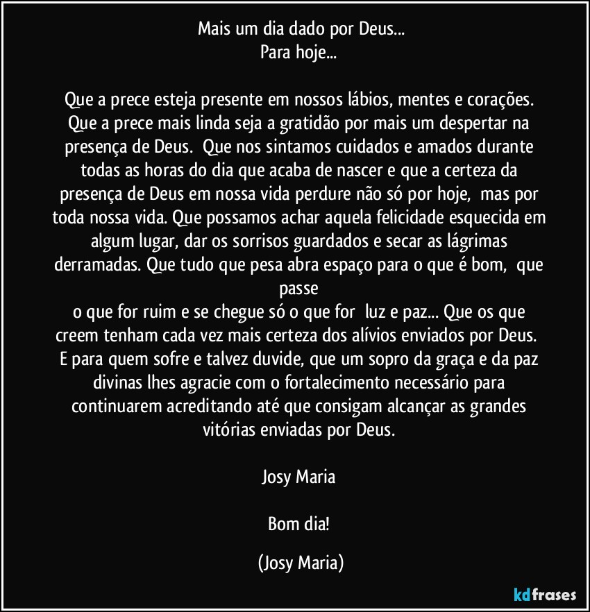 Mais um dia dado por Deus...
Para hoje... 

Que a prece esteja presente em nossos lábios, mentes e corações. Que a prece mais linda seja a gratidão por mais um despertar na presença de Deus.  Que nos sintamos cuidados e amados durante todas as horas do dia que acaba de nascer e que a certeza da presença de Deus em nossa vida perdure não só por hoje,  mas por toda nossa vida. Que possamos achar aquela felicidade esquecida em algum lugar, dar os sorrisos guardados e secar as lágrimas derramadas. Que tudo que pesa abra espaço para o que é bom,  que passe 
o que for ruim e se chegue só o que for  luz e paz... Que os que creem tenham cada vez mais certeza dos alívios enviados por Deus.  E para quem sofre e talvez duvide, que um sopro da graça e da paz divinas lhes agracie com o fortalecimento necessário para continuarem acreditando até que consigam alcançar as grandes vitórias enviadas por Deus. 

Josy Maria 

Bom dia! (Josy Maria)