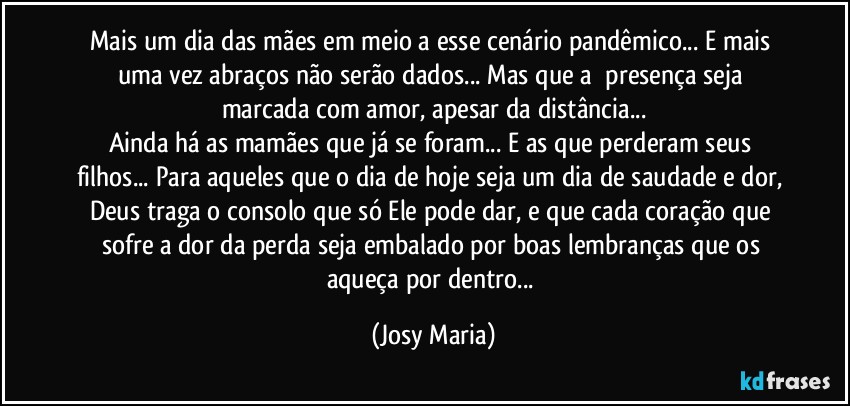 Mais um dia das mães em meio a esse cenário pandêmico... E mais uma vez abraços não serão dados... Mas que a  presença seja marcada com amor, apesar da distância...
Ainda há as mamães que já se foram... E as que perderam seus filhos... Para aqueles que o dia de hoje seja um dia de saudade e dor, Deus traga o consolo que só Ele pode dar, e que cada coração que sofre a dor da perda seja embalado por boas lembranças que os aqueça por dentro... (Josy Maria)