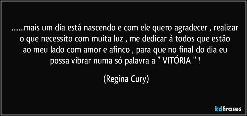 ...mais um dia está nascendo e com ele quero  agradecer , realizar  o  que necessito   com  muita luz  , me dedicar   à todos  que estão ao meu lado com  amor e  afinco ,  para que no final  do dia  eu possa vibrar numa  só palavra  a  " VITÓRIA " ! (Regina Cury)