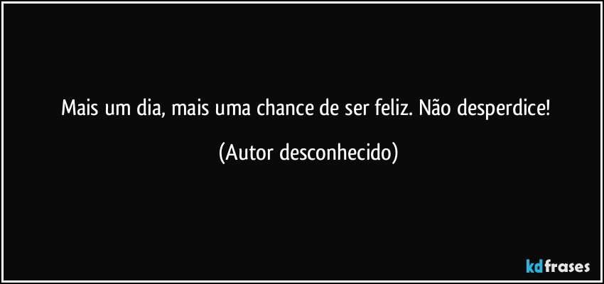 Mais um dia, mais uma chance de ser feliz. Não desperdice! (Autor desconhecido)