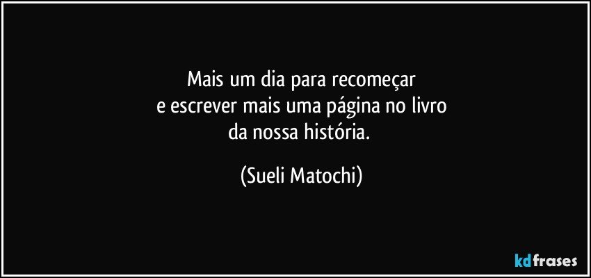 Mais um dia para recomeçar
e escrever mais uma página no livro
da nossa história. (Sueli Matochi)