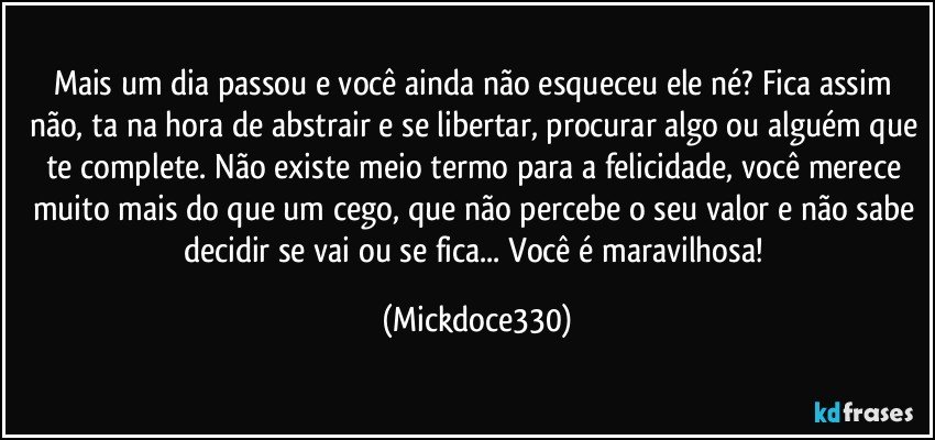 Mais um dia passou e você ainda não esqueceu ele né? Fica assim não, ta na hora de abstrair e se libertar, procurar algo ou alguém que te complete. Não existe meio termo para a felicidade, você merece muito mais do que um cego, que não percebe o seu valor e não sabe decidir se vai ou se fica... Você é maravilhosa! (Mickdoce330)