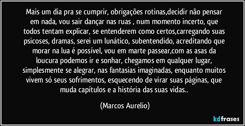 Mais um dia pra se cumprir, obrigações rotinas,decidir não pensar em nada, vou sair dançar nas ruas , num momento incerto, que todos tentam explicar, se entenderem como certos,carregando  suas psicoses, dramas,  serei um lunático, subentendido, acreditando que morar na lua é possível, vou em marte passear,com as asas da loucura  podemos ir e sonhar,  chegamos em qualquer lugar, simplesmente se alegrar, nas fantasias imaginadas, enquanto muitos vivem só seus sofrimentos, esquecendo de virar  suas páginas, que muda capítulos e  a história  das suas vidas.. (Marcos Aurelio)