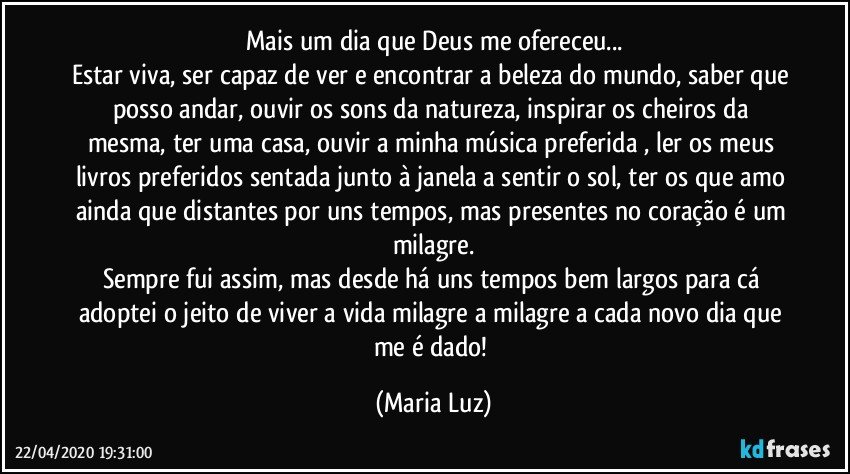 Mais um dia que Deus me ofereceu...
Estar viva, ser capaz de ver e encontrar a beleza do mundo, saber que posso andar, ouvir os sons da natureza, inspirar os cheiros da mesma, ter uma casa, ouvir a minha música preferida , ler os meus livros preferidos sentada junto à janela a sentir o sol, ter os que amo ainda que distantes por uns tempos, mas presentes no coração é um milagre.
Sempre fui assim, mas desde há uns tempos bem largos para cá adoptei o jeito de viver a vida milagre a milagre a cada novo dia que me é dado! (Maria Luz)