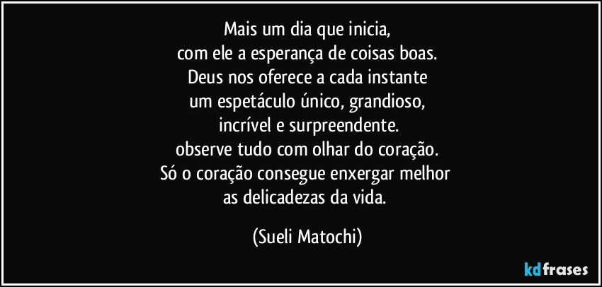 Mais um dia que inicia,
com ele a esperança de coisas boas.
Deus nos oferece a cada instante
um espetáculo único, grandioso,
 incrível e surpreendente.
observe tudo com olhar do coração.
Só o coração consegue enxergar melhor 
as delicadezas da vida. (Sueli Matochi)