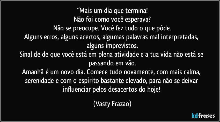 “Mais um dia que termina!
Não foi como você esperava?
Não se preocupe. Você fez tudo o que pôde.
Alguns erros, alguns acertos, algumas palavras mal interpretadas, alguns imprevistos.
Sinal de de que você está em plena atividade e a tua vida não está se passando em vão.
Amanhã é um novo dia. Comece tudo novamente, com mais calma, serenidade e com o espírito bastante elevado, para não se deixar influenciar pelos desacertos do hoje! (Vasty Frazao)