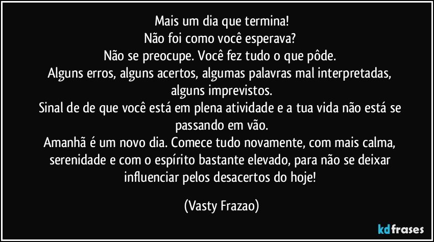 Mais um dia que termina!
Não foi como você esperava? 
Não se preocupe. Você fez tudo o que pôde. 
Alguns erros, alguns acertos, algumas palavras mal interpretadas, alguns imprevistos.
Sinal de de que você está em plena atividade e a tua vida não está se passando em vão.
Amanhã é um novo dia. Comece tudo novamente, com mais calma, serenidade e com o espírito bastante elevado, para não se deixar influenciar pelos desacertos do hoje! (Vasty Frazao)