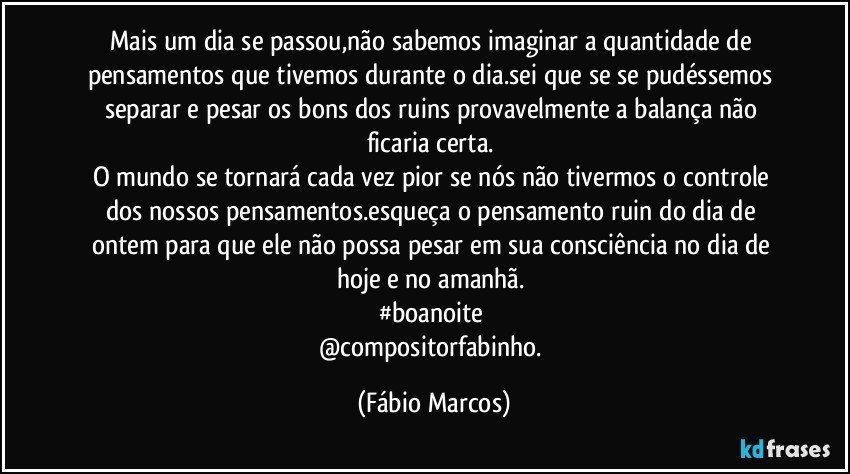 Mais um dia se passou,não sabemos imaginar a quantidade de pensamentos que tivemos durante o dia.sei que se se pudéssemos separar e pesar os bons dos ruins provavelmente a balança não ficaria certa. 
O mundo se tornará cada vez pior se nós não tivermos o controle dos nossos pensamentos.esqueça o pensamento ruin do dia de ontem para que ele não possa pesar em sua consciência no dia de hoje e no amanhã. 
#boanoite 
@compositorfabinho. (Fábio Marcos)