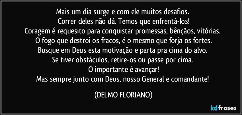 Mais um dia surge e com ele muitos desafios. 
Correr deles não dá. Temos que enfrentá-los!
Coragem é requesito para conquistar promessas, bênçãos, vitórias. 
O fogo que destroi os fracos, é o mesmo que forja os fortes.
Busque em Deus esta motivação e parta pra cima do alvo. 
Se tiver obstáculos, retire-os ou passe por cima. 
O importante é avançar!
Mas sempre junto com Deus, nosso General e comandante! (DELMO FLORIANO)