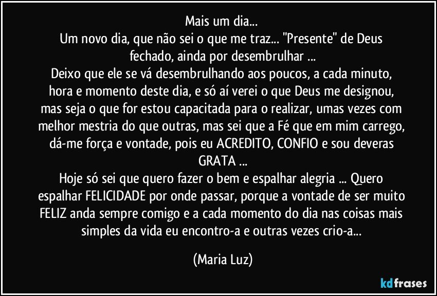 Mais um dia... 
Um novo dia, que não sei o que me traz... "Presente" de Deus fechado, ainda por desembrulhar ...
Deixo que ele se vá desembrulhando aos poucos, a cada minuto, hora e momento deste dia, e só aí verei o que Deus me designou, mas seja o que for estou capacitada para o realizar, umas vezes com melhor mestria do que outras, mas sei que a Fé que em mim carrego, dá-me força e vontade, pois eu ACREDITO, CONFIO e sou deveras GRATA  ...
Hoje só sei que quero fazer o bem e espalhar alegria ... Quero espalhar FELICIDADE por onde passar, porque a vontade de ser muito FELIZ anda sempre comigo e a cada momento do dia nas coisas mais simples da vida eu encontro-a e outras vezes crio-a... (Maria Luz)