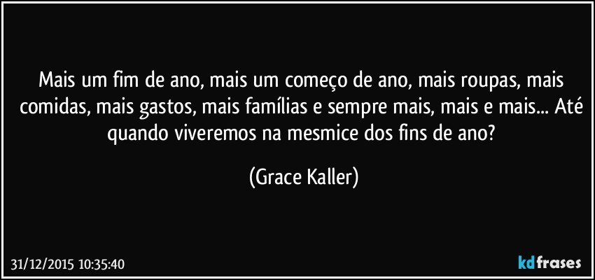 Mais um fim de ano, mais um começo de ano, mais roupas, mais comidas, mais gastos, mais famílias e sempre mais, mais e mais... Até quando viveremos na mesmice dos fins de ano? (Grace Kaller)