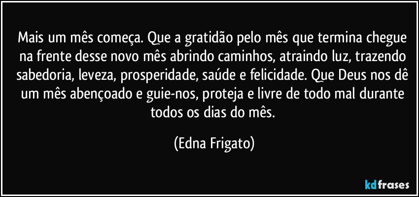 Mais um mês começa. Que a gratidão pelo mês que termina chegue na frente desse novo mês abrindo caminhos, atraindo luz, trazendo sabedoria, leveza, prosperidade, saúde e felicidade. Que Deus nos dê um mês abençoado e guie-nos, proteja e livre de todo mal durante todos os dias do mês. (Edna Frigato)