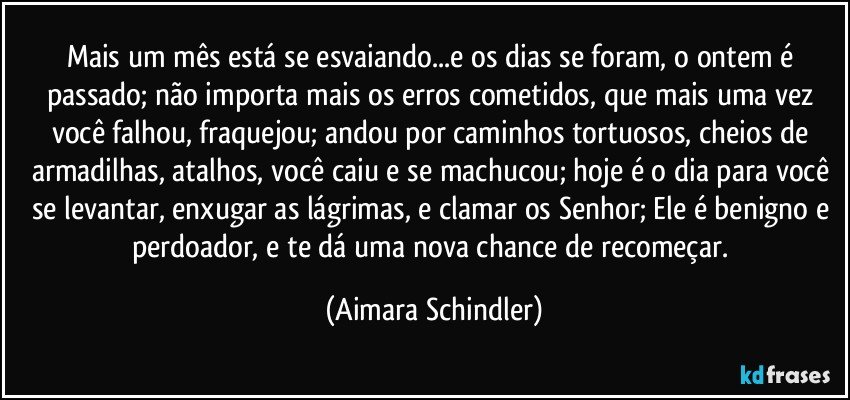 Mais um mês está se esvaiando...e os dias se foram, o ontem é passado; não importa mais os erros cometidos, que mais uma vez você falhou, fraquejou; andou por caminhos tortuosos, cheios de armadilhas, atalhos, você caiu e se machucou; hoje é o dia para você se levantar, enxugar as lágrimas, e clamar os Senhor; Ele é benigno e perdoador, e te dá uma nova chance de recomeçar. (Aimara Schindler)