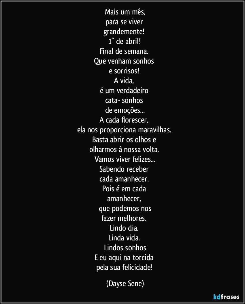 Mais um mês,
para se viver 
grandemente! 
1° de abril! 
Final de semana. 
Que venham sonhos 
e sorrisos! 
A vida, 
é um verdadeiro 
cata- sonhos 
de emoções...
A cada florescer, 
ela nos proporciona maravilhas. 
Basta abrir os olhos e 
olharmos à nossa volta. 
Vamos viver felizes...
Sabendo receber 
cada amanhecer. 
Pois é em cada 
amanhecer, 
que podemos nos
fazer melhores. 
Lindo dia. 
Linda vida. 
Lindos sonhos
E eu aqui na torcida 
pela sua felicidade! (Dayse Sene)