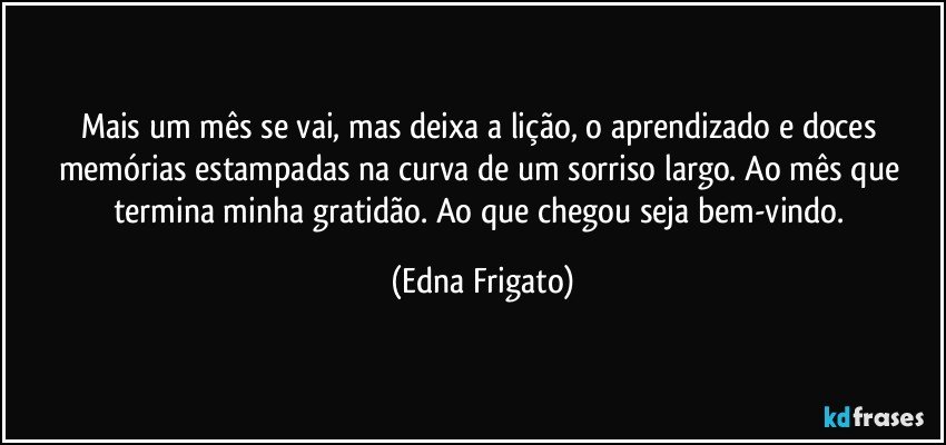 Mais um mês se vai, mas deixa a lição, o aprendizado e doces memórias estampadas na curva de um sorriso largo. Ao mês que termina minha gratidão. Ao que chegou seja bem-vindo. (Edna Frigato)