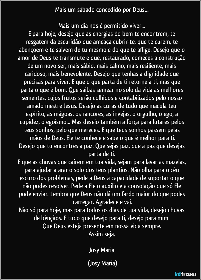 Mais um sábado concedido por Deus... 

Mais um dia nos é permitido viver... 
E para hoje, desejo que as energias do bem te encontrem, te resgatem da escuridão que ameaça cubrir-te, que te curem, te abençoem e te salvem de tu mesmo e do que te aflige. Desejo que o amor de Deus te transmute e que, restaurado, comeces a construção de um novo ser, mais sábio, mais calmo, mais resiliente, mais caridoso, mais benevolente. Desejo que tenhas a dignidade que precisas para viver. E que o que parta de ti retorne a ti, mas que parta o que é bom. Que saibas semear no solo da vida as melhores sementes, cujos frutos serão colhidos e contabilizados pelo nosso amado mestre Jesus. Desejo as curas de tudo que macula teu espírito, as mágoas, os rancores, as invejas, o orgulho, o ego, a cupidez, o egoísmo... Mas desejo também a força para lutares pelos teus sonhos, pelo que mereces. E que teus sonhos passem pelas mãos de Deus, Ele te conhece e sabe o que é melhor para ti.
Desejo que tu encontres a paz. Que sejas paz, que a paz que desejas parta de ti. 
E que as chuvas que caírem em tua vida, sejam para lavar as mazelas, para ajudar a arar o solo dos teus plantios. Não olha para o céu escuro dos problemas, pede a Deus a capacidade de suportar o que não podes resolver. Pede a Ele o auxílio e a consolação que só Ele pode enviar. Lembra que Deus não dá um fardo maior do que podes carregar. Agradece e vai.
Não só para hoje, mas para todos os dias de tua vida, desejo chuvas de bênçãos. E tudo que desejo para ti, desejo para mim. 
Que Deus esteja presente em nossa vida sempre. 
Assim seja. 

Josy Maria (Josy Maria)