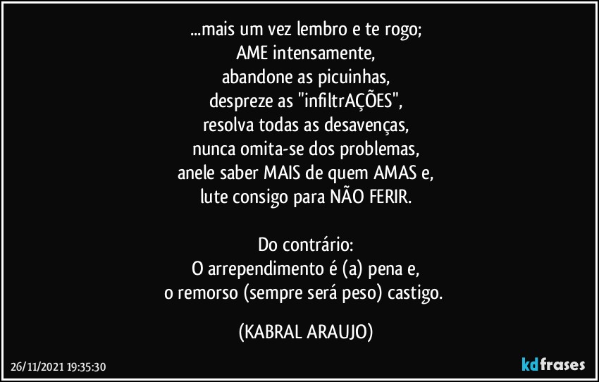 ...mais um vez lembro e te rogo;
AME intensamente,
abandone as picuinhas,
despreze as "infiltrAÇÕES",
resolva todas as desavenças,
nunca omita-se dos problemas,
anele saber MAIS de quem AMAS e,
lute consigo para NÃO FERIR.

Do contrário:
O arrependimento é (a) pena e,
o remorso (sempre será peso) castigo. (KABRAL ARAUJO)