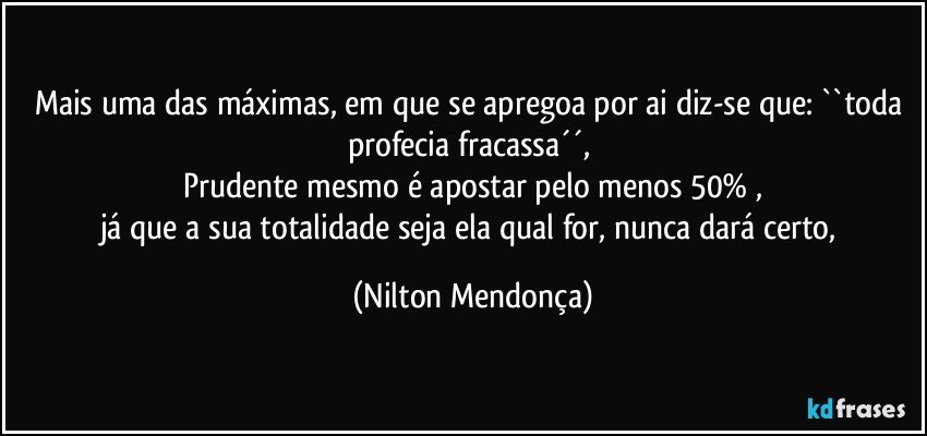 Mais uma das máximas, em que se apregoa por ai diz-se que: ``toda profecia fracassa´´, 
Prudente mesmo é apostar pelo menos 50% ,
já que a sua totalidade seja ela qual for, nunca dará certo, (Nilton Mendonça)