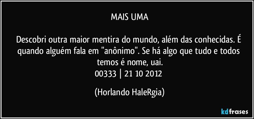 MAIS UMA

Descobri outra maior mentira do mundo, além das conhecidas. É quando alguém fala em "anônimo". Se há algo que tudo e todos temos é nome, uai.
00333 | 21/10/2012 (Horlando HaleRgia)