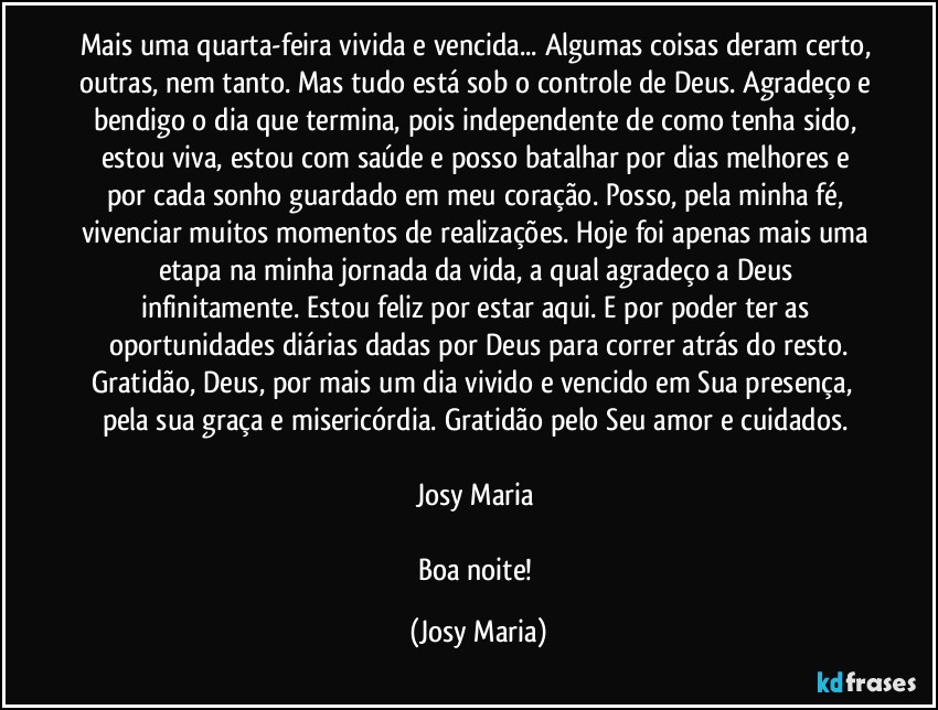 Mais uma quarta-feira vivida e vencida... Algumas coisas deram certo, outras, nem tanto. Mas tudo está sob o controle de Deus. Agradeço e bendigo o dia que termina, pois independente de como tenha sido, estou viva, estou com saúde e posso batalhar por dias melhores e por cada sonho guardado em meu coração. Posso, pela minha fé, vivenciar muitos momentos de realizações. Hoje foi apenas mais uma etapa na minha jornada da vida, a qual agradeço a Deus infinitamente. Estou feliz por estar aqui. E por poder ter as oportunidades diárias dadas por Deus para correr atrás do resto.
Gratidão, Deus, por mais um dia vivido e vencido em Sua presença,  pela sua graça e misericórdia. Gratidão pelo Seu amor e cuidados. 

Josy Maria 

Boa noite! (Josy Maria)