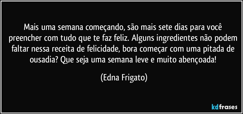 Mais uma semana começando, são mais sete dias para você preencher com tudo que te faz feliz. Alguns ingredientes não podem faltar nessa receita de felicidade, bora começar com uma pitada de ousadia? Que seja uma semana leve e muito abençoada! (Edna Frigato)