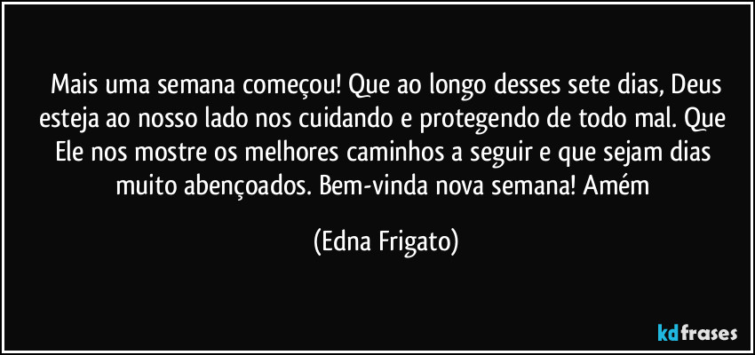 ⁠Mais uma semana começou! Que ao longo desses sete dias, Deus esteja ao nosso lado nos cuidando e protegendo de todo mal. Que Ele nos mostre os melhores caminhos a seguir e que sejam dias muito abençoados. Bem-vinda nova semana! Amém (Edna Frigato)