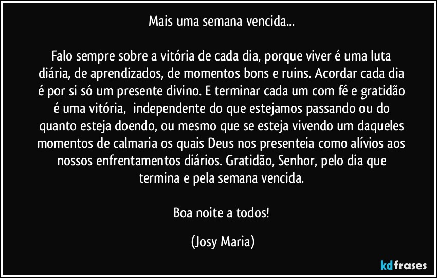 Mais uma semana vencida... 

Falo sempre sobre a vitória de cada dia, porque viver é uma luta diária, de aprendizados, de momentos bons e ruins. Acordar cada dia é por si só um presente divino. E terminar cada um com fé e gratidão é uma vitória,  independente do que estejamos passando ou do quanto esteja doendo, ou mesmo que se esteja vivendo um daqueles momentos de calmaria os quais Deus nos presenteia como alívios aos nossos enfrentamentos diários. Gratidão, Senhor, pelo dia que termina e pela semana vencida. 

Boa noite a todos! (Josy Maria)