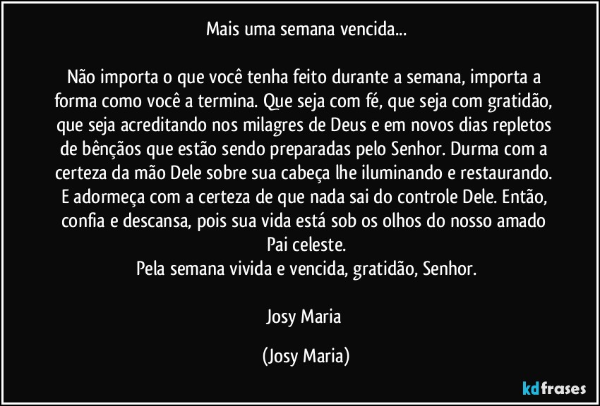 Mais uma semana vencida...

Não importa o que você tenha feito durante a semana, importa a forma como você a termina. Que seja com fé, que seja com gratidão, que seja acreditando nos milagres de Deus e em novos dias repletos de bênçãos que estão sendo preparadas pelo Senhor. Durma com a certeza da mão Dele sobre sua cabeça lhe iluminando e restaurando. E adormeça com a certeza de que nada sai do controle Dele. Então, confia e descansa, pois sua vida está sob os olhos do nosso amado Pai celeste.
Pela semana vivida e vencida, gratidão, Senhor.

Josy Maria (Josy Maria)