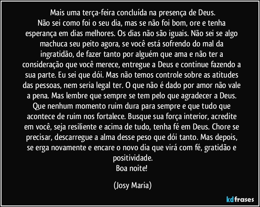 Mais uma terça-feira concluída na presença de Deus.
Não sei como foi o seu dia, mas se não foi bom, ore e tenha esperança em dias melhores. Os dias não são iguais. Não sei se algo machuca seu peito agora, se você está sofrendo do mal da ingratidão, de fazer tanto por alguém que ama e não ter a consideração que você merece, entregue a Deus e continue fazendo a sua parte. Eu sei que dói. Mas não temos controle sobre as atitudes das pessoas, nem seria legal ter. O que não é dado por amor não vale a pena. Mas lembre que sempre se tem pelo que agradecer a Deus. Que nenhum momento ruim dura para sempre e que tudo que acontece de ruim nos fortalece. Busque sua força interior, acredite em você, seja resiliente e acima de tudo, tenha fé em Deus. Chore se precisar, descarregue a alma desse peso que dói tanto. Mas depois, se erga novamente e encare o novo dia que virá com fé, gratidão e positividade.
Boa noite! (Josy Maria)