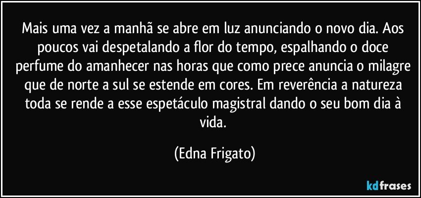 Mais uma vez a manhã se abre em luz anunciando o novo dia. Aos poucos vai despetalando a flor do tempo, espalhando o doce  perfume do amanhecer nas horas que como prece anuncia o milagre que de norte a sul se estende em cores. Em reverência a natureza toda se rende a esse espetáculo magistral dando o seu bom dia à vida. (Edna Frigato)