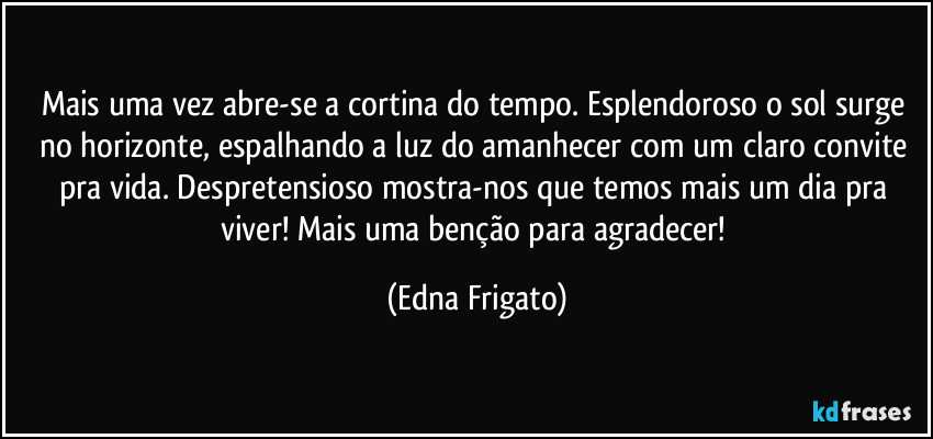 Mais uma vez abre-se a cortina do tempo. Esplendoroso o sol  surge no horizonte, espalhando a luz do amanhecer com um claro convite pra vida. Despretensioso mostra-nos que temos mais um dia pra viver! Mais uma benção para agradecer! (Edna Frigato)