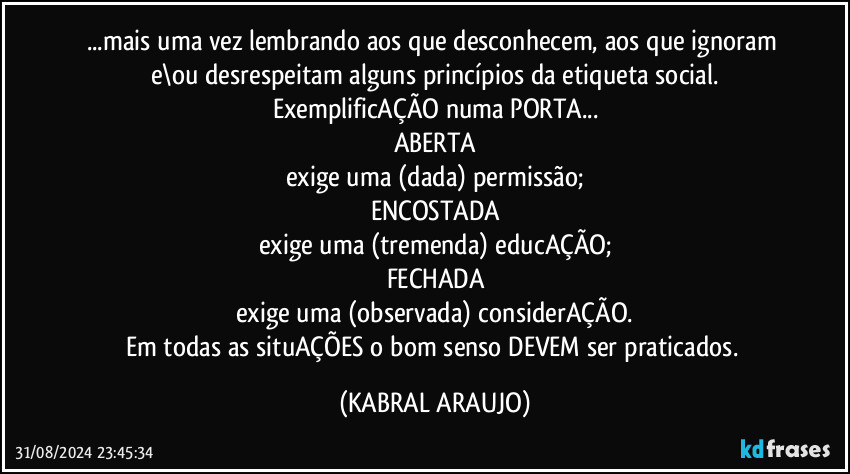 ...mais uma vez lembrando aos que desconhecem, aos que ignoram e\ou desrespeitam alguns princípios da etiqueta social.
ExemplificAÇÃO numa PORTA...
ABERTA
exige uma (dada) permissão;
ENCOSTADA
exige uma (tremenda) educAÇÃO;
FECHADA
exige uma (observada) considerAÇÃO.
Em todas as situAÇÕES o bom senso DEVEM ser praticados. (KABRAL ARAUJO)