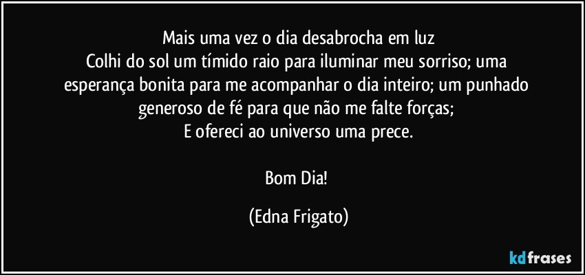 Mais uma vez o dia desabrocha em luz
Colhi do sol um tímido raio para iluminar meu sorriso; uma esperança bonita para me acompanhar o dia inteiro; um punhado generoso de fé para que não me falte forças; 
E ofereci ao universo uma prece.

Bom Dia! (Edna Frigato)