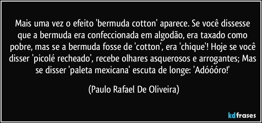 Mais uma vez o efeito 'bermuda cotton' aparece. Se você dissesse que a bermuda era confeccionada em algodão, era taxado como pobre, mas se a bermuda fosse de 'cotton', era 'chique'! Hoje se você disser 'picolé recheado', recebe olhares asquerosos e arrogantes; Mas se disser 'paleta mexicana' escuta de longe: 'Adóóóro!' (Paulo Rafael De Oliveira)