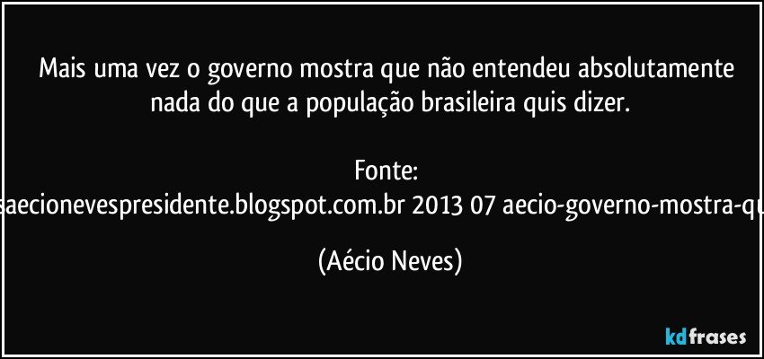 Mais uma vez o governo mostra que não entendeu absolutamente nada do que a população brasileira quis dizer.

Fonte: http://www.queremosaecionevespresidente.blogspot.com.br/2013/07/aecio-governo-mostra-que-nao-entendeu.html (Aécio Neves)