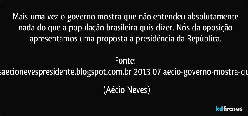 Mais uma vez o governo mostra que não entendeu absolutamente nada do que a população brasileira quis dizer. Nós da oposição apresentamos uma proposta à presidência da República. 

Fonte: http://www.queremosaecionevespresidente.blogspot.com.br/2013/07/aecio-governo-mostra-que-nao-entendeu.html (Aécio Neves)