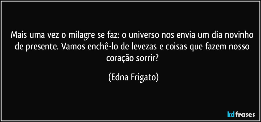 Mais uma vez o milagre se faz: o universo nos envia um dia novinho de presente. Vamos enchê-lo de levezas e coisas que fazem nosso coração sorrir? (Edna Frigato)